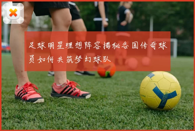 足球明星理想阵容揭秘各国传奇球员如何共筑梦幻球队