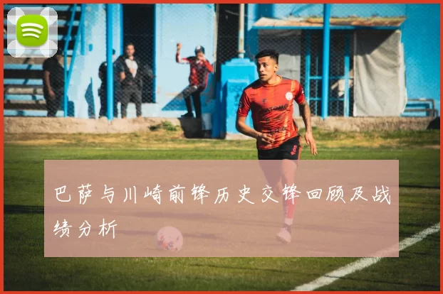 巴萨与川崎前锋历史交锋回顾及战绩分析