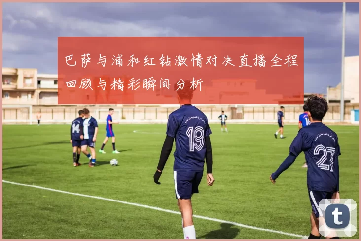 巴萨与浦和红钻激情对决直播全程回顾与精彩瞬间分析
