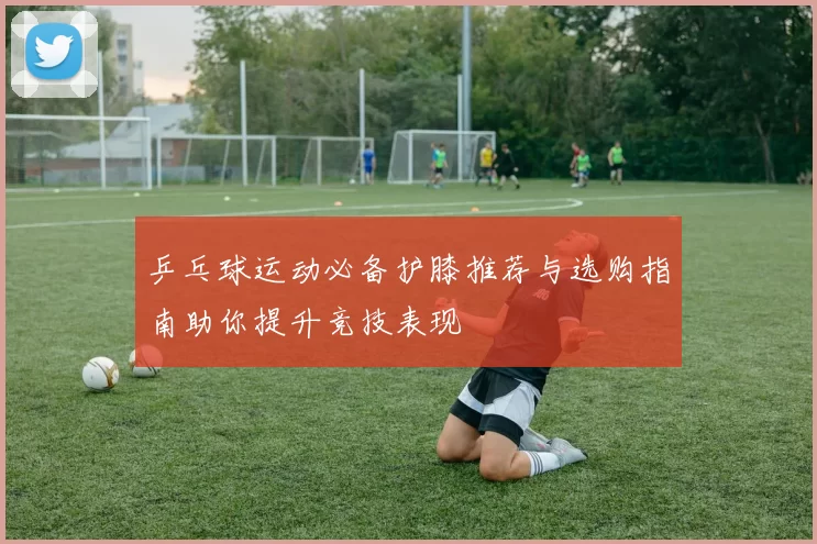乒乓球运动必备护膝推荐与选购指南助你提升竞技表现