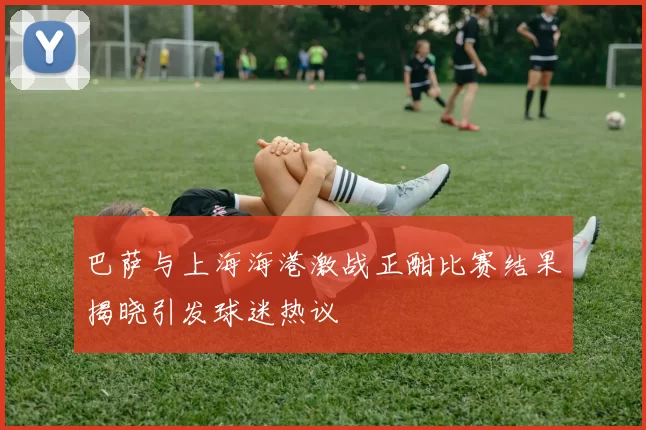 巴萨与上海海港激战正酣比赛结果揭晓引发球迷热议