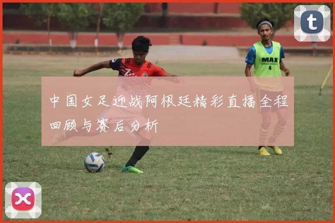 中国女足迎战阿根廷精彩直播全程回顾与赛后分析