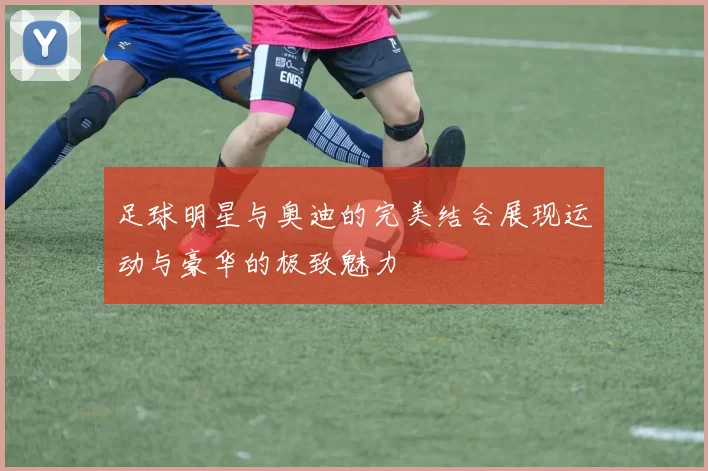 足球明星与奥迪的完美结合展现运动与豪华的极致魅力