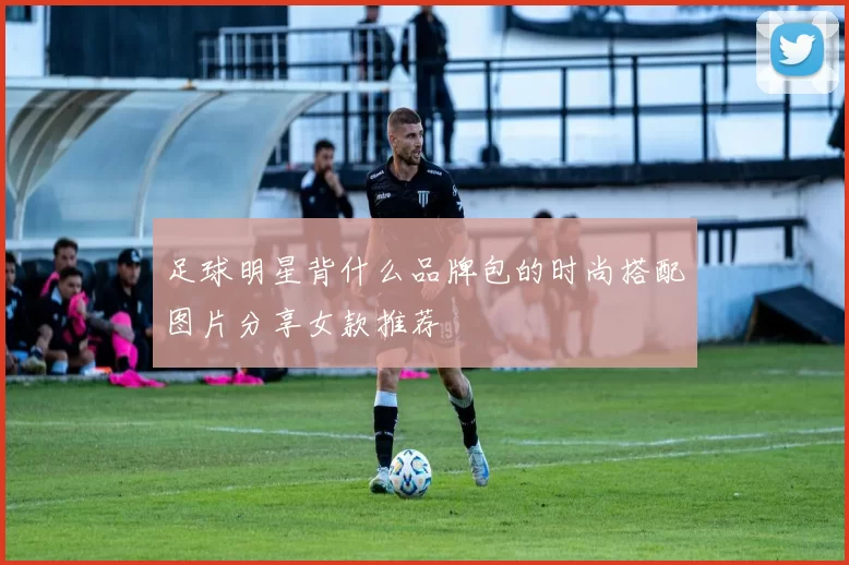 足球明星背什么品牌包的时尚搭配图片分享女款推荐