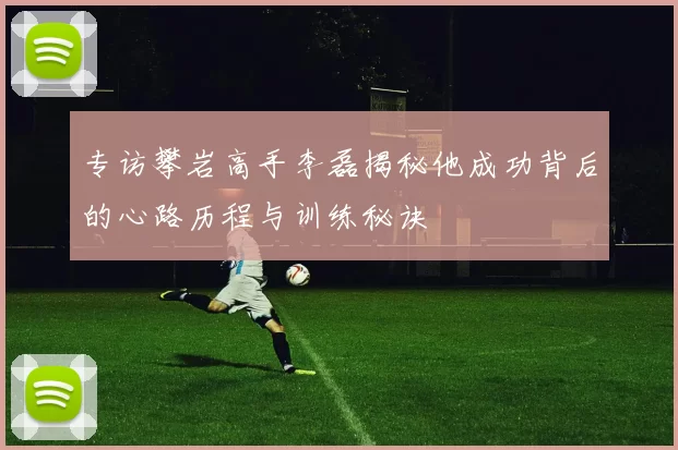 专访攀岩高手李磊揭秘他成功背后的心路历程与训练秘诀