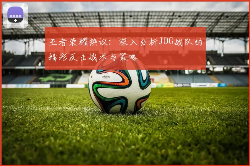王者荣耀热议：深入分析JDG战队的精彩反击战术与策略
