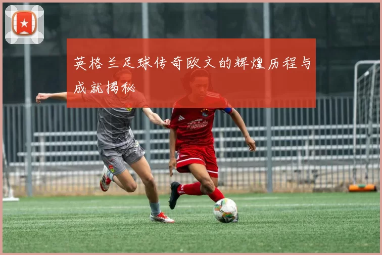 英格兰足球传奇欧文的辉煌历程与成就揭秘