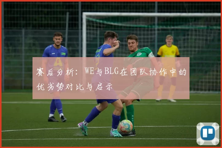 赛后分析：WE与BLG在团队协作中的优劣势对比与启示