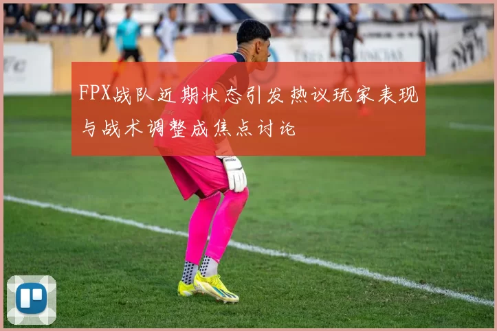 FPX战队近期状态引发热议玩家表现与战术调整成焦点讨论