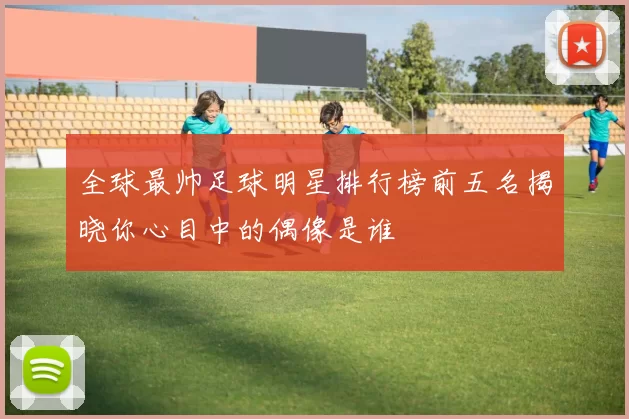 全球最帅足球明星排行榜前五名揭晓你心目中的偶像是谁
