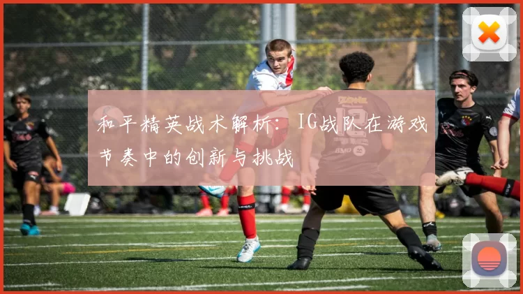 和平精英战术解析：IG战队在游戏节奏中的创新与挑战