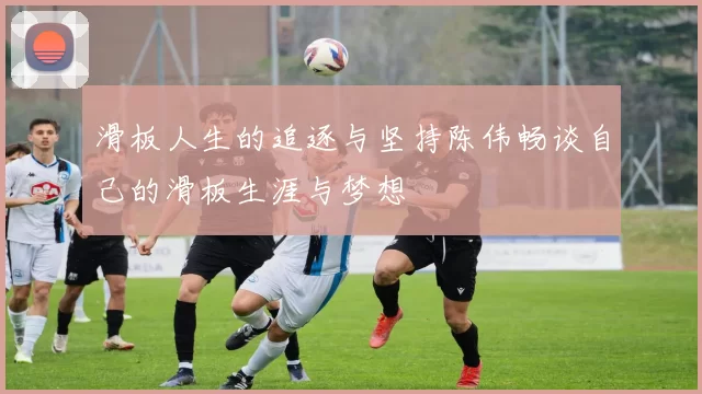 滑板人生的追逐与坚持陈伟畅谈自己的滑板生涯与梦想