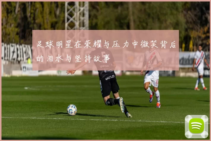 足球明星在荣耀与压力中微笑背后的泪水与坚持故事