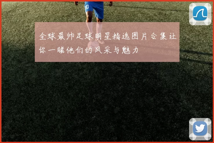 全球最帅足球明星精选图片合集让你一睹他们的风采与魅力