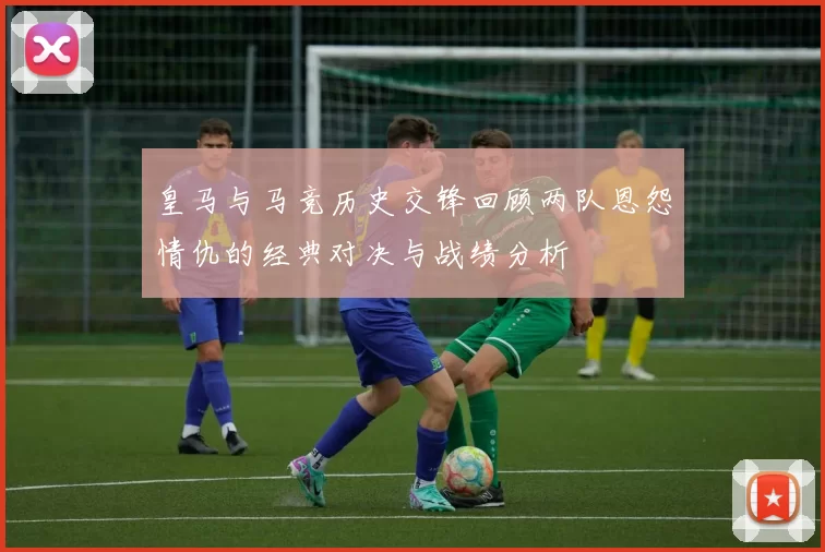 皇马与马竞历史交锋回顾两队恩怨情仇的经典对决与战绩分析