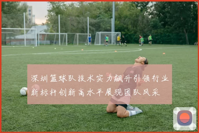 深圳篮球队技术实力飙升引领行业新标杆创新高水平展现团队风采
