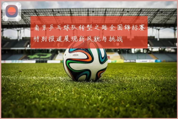 南京乒乓球队转型之路全国锦标赛特别报道展现新风貌与挑战