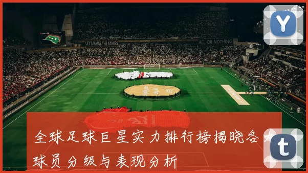 全球足球巨星实力排行榜揭晓各大球员分级与表现分析