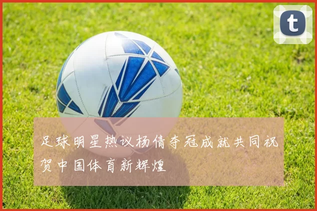 足球明星热议杨倩夺冠成就共同祝贺中国体育新辉煌
