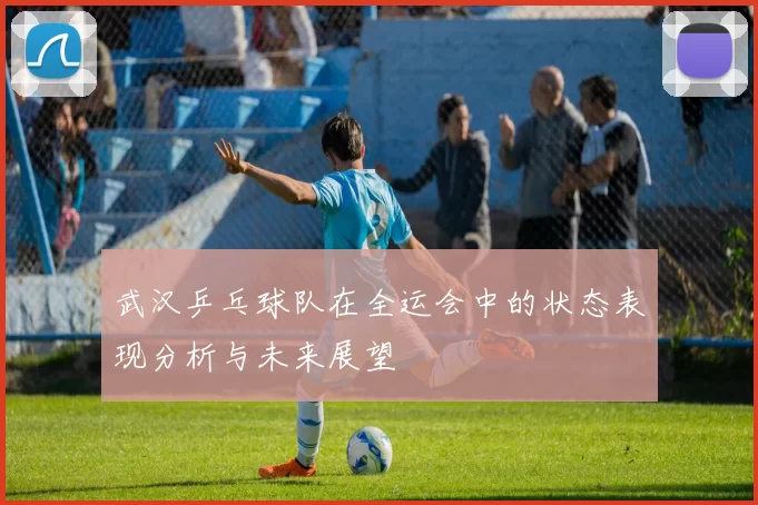 武汉乒乓球队在全运会中的状态表现分析与未来展望