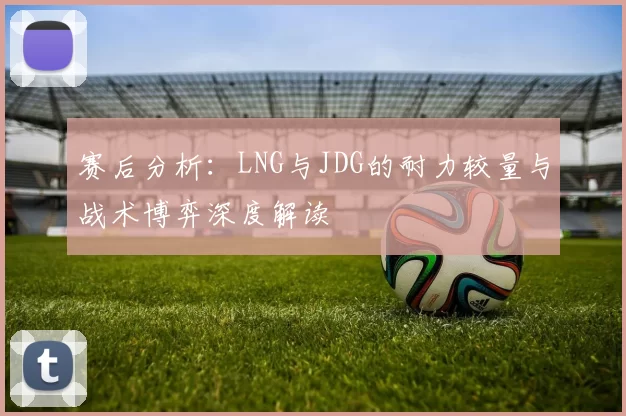 赛后分析：LNG与JDG的耐力较量与战术博弈深度解读