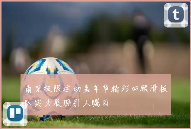 南京极限运动嘉年华精彩回顾滑板队实力展现引人瞩目
