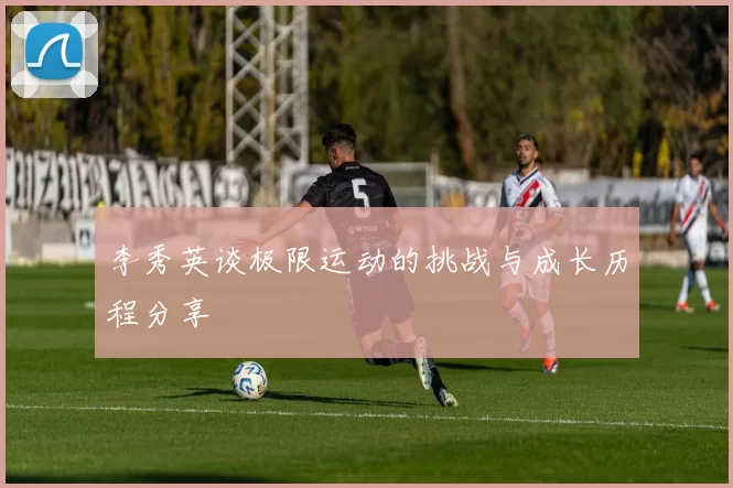 李秀英谈极限运动的挑战与成长历程分享
