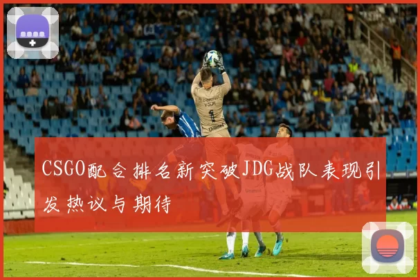 CSGO配合排名新突破JDG战队表现引发热议与期待