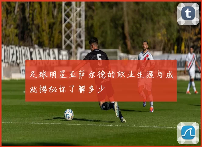 足球明星亚萨尔德的职业生涯与成就揭秘你了解多少