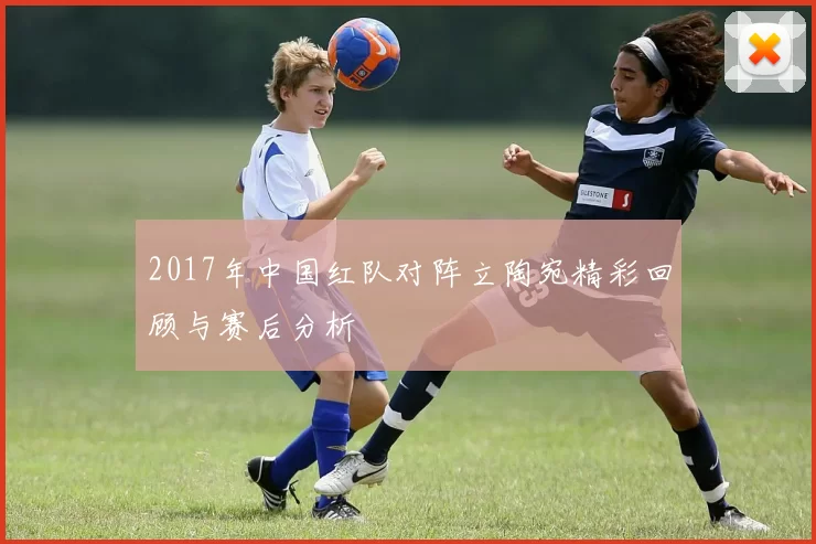 2017年中国红队对阵立陶宛精彩回顾与赛后分析