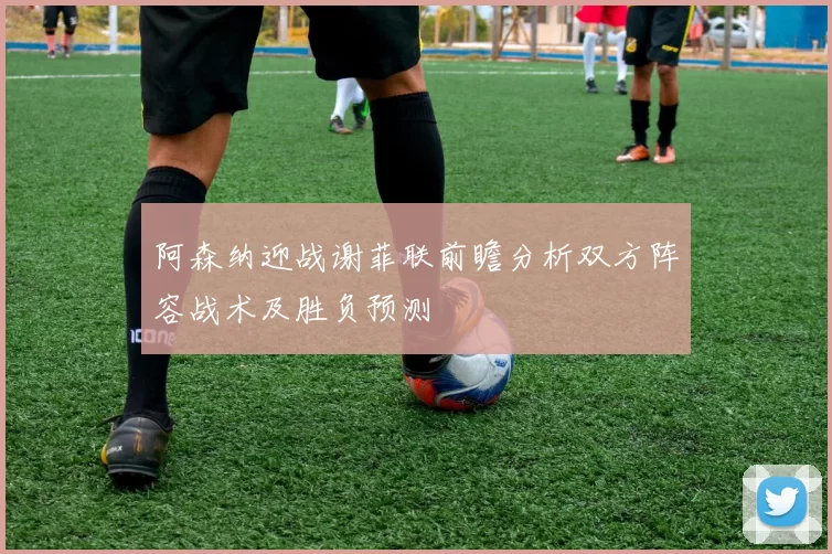 阿森纳迎战谢菲联前瞻分析双方阵容战术及胜负预测