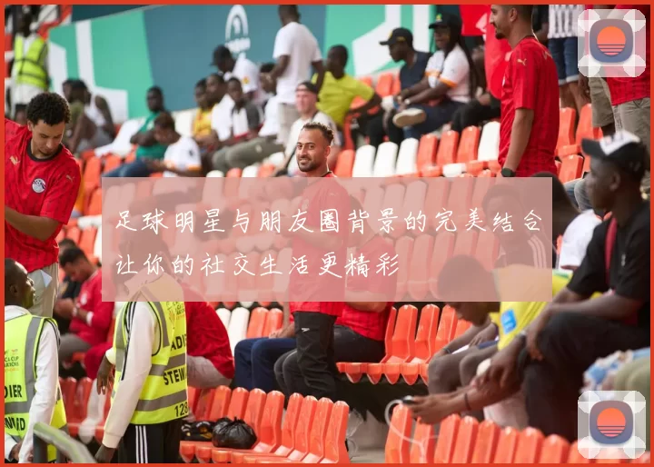 足球明星与朋友圈背景的完美结合让你的社交生活更精彩