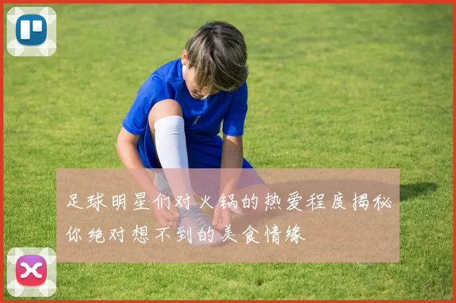 足球明星们对火锅的热爱程度揭秘你绝对想不到的美食情缘
