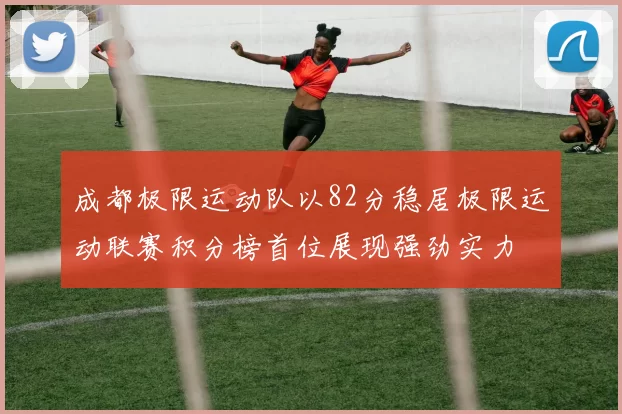 成都极限运动队以82分稳居极限运动联赛积分榜首位展现强劲实力