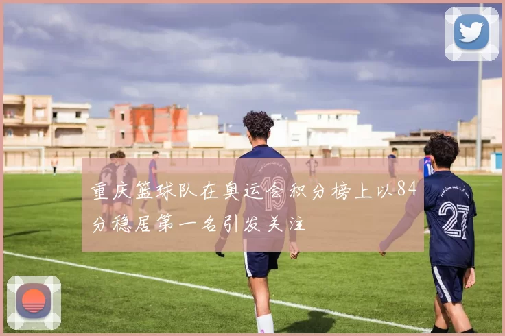 重庆篮球队在奥运会积分榜上以84分稳居第一名引发关注