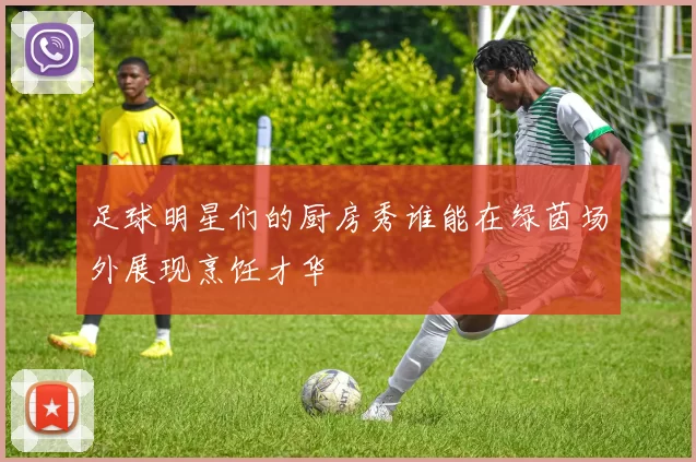 足球明星们的厨房秀谁能在绿茵场外展现烹饪才华