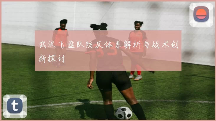 武汉飞盘队防反体系解析与战术创新探讨