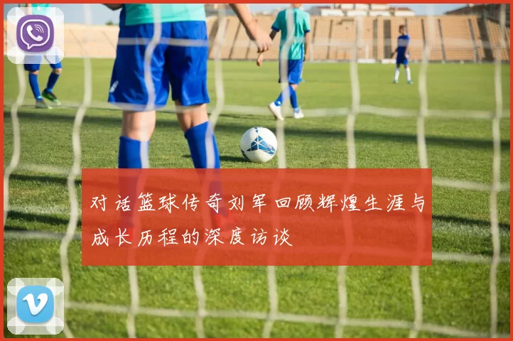 对话篮球传奇刘军回顾辉煌生涯与成长历程的深度访谈