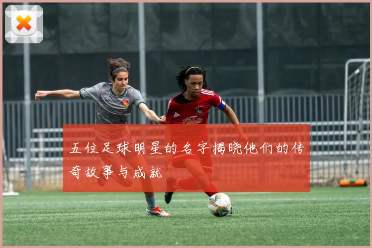 五位足球明星的名字揭晓他们的传奇故事与成就
