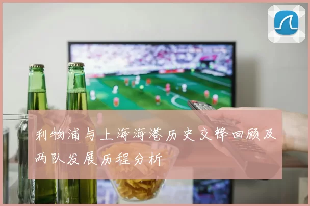 利物浦与上海海港历史交锋回顾及两队发展历程分析