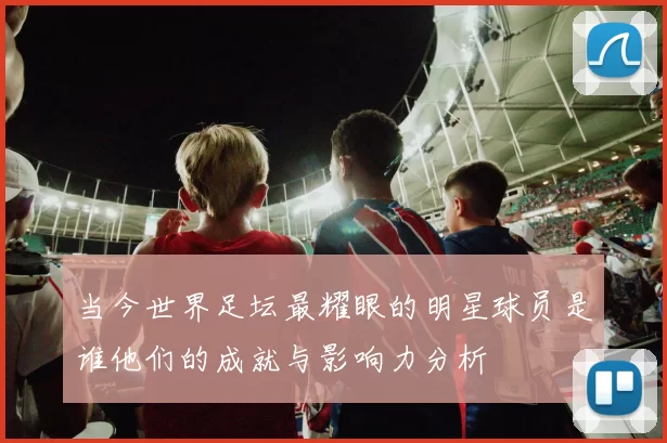 当今世界足坛最耀眼的明星球员是谁他们的成就与影响力分析