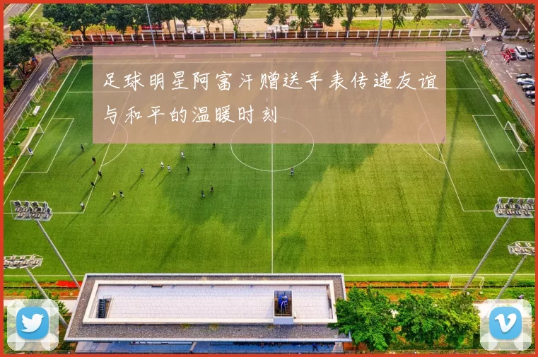 足球明星阿富汗赠送手表传递友谊与和平的温暖时刻