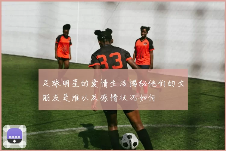 足球明星的爱情生活揭秘他们的女朋友是谁以及感情状况如何