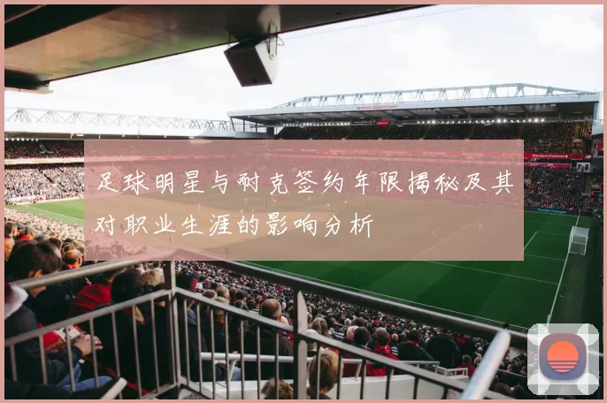 足球明星与耐克签约年限揭秘及其对职业生涯的影响分析