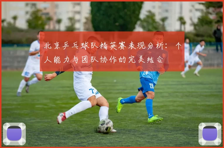 北京乒乓球队精英赛表现分析：个人能力与团队协作的完美结合