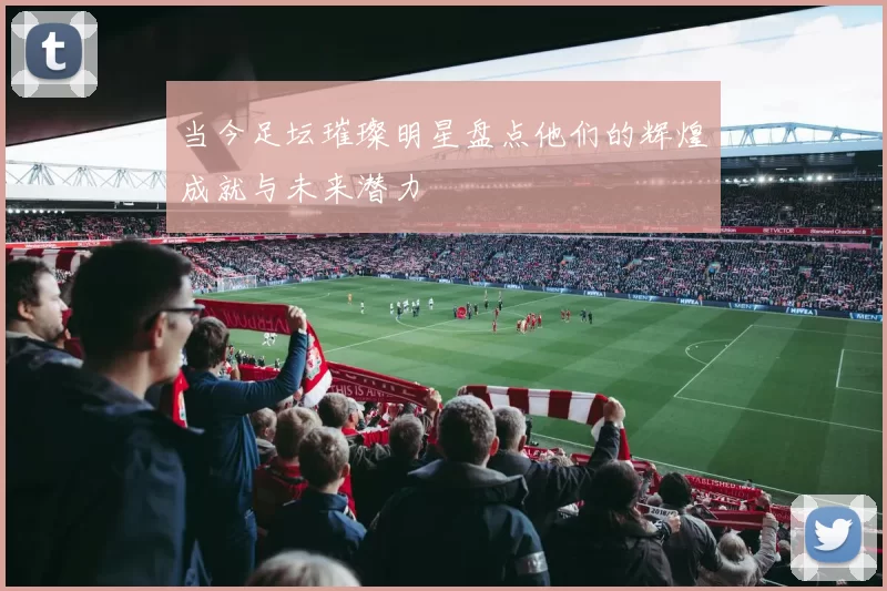 当今足坛璀璨明星盘点他们的辉煌成就与未来潜力