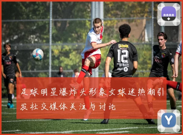 足球明星爆炸头形象女球迷热潮引发社交媒体关注与讨论