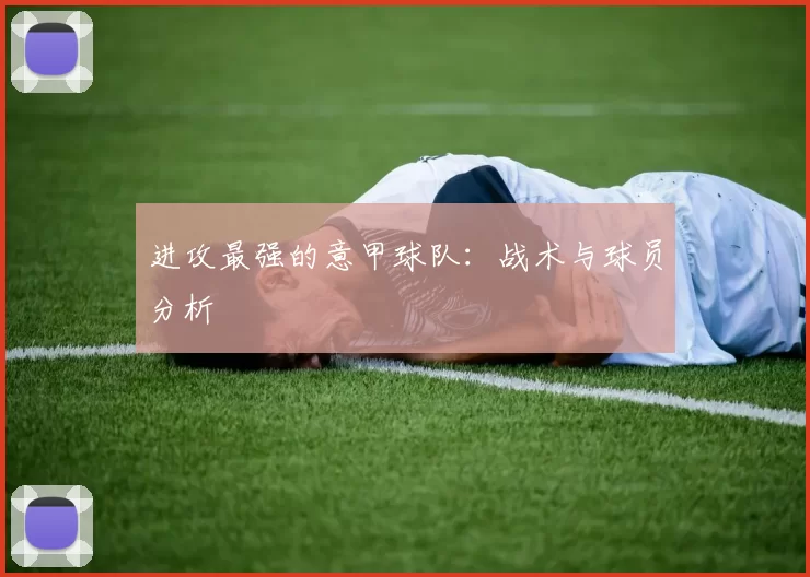 进攻最强的意甲球队：战术与球员分析