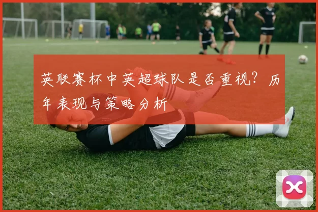 英联赛杯中英超球队是否重视？历年表现与策略分析